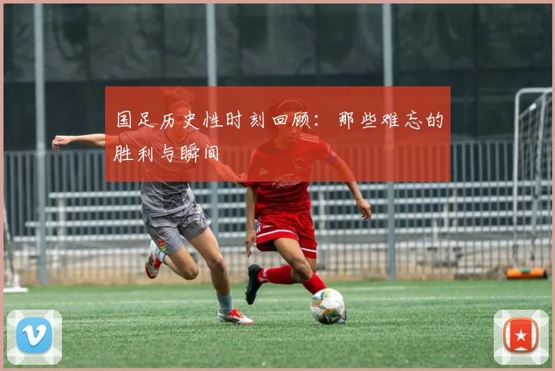 国足历史性时刻回顾：那些难忘的胜利与瞬间