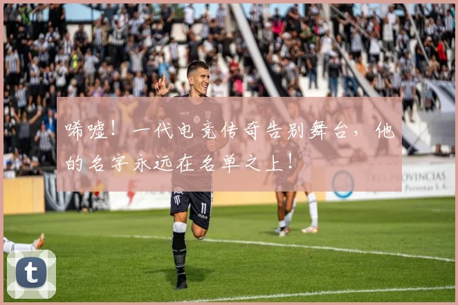 唏嘘！一代电竞传奇告别舞台，他的名字永远在名单之上！