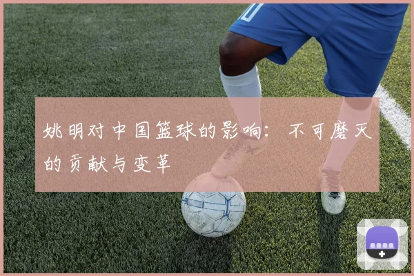 姚明对中国篮球的影响：不可磨灭的贡献与变革