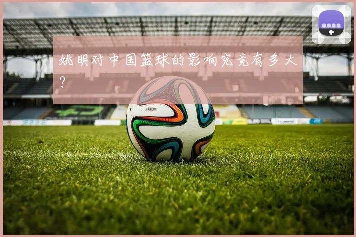 姚明对中国篮球的影响究竟有多大？