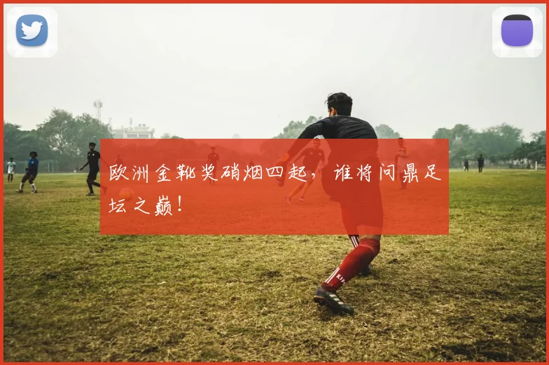 欧洲金靴奖硝烟四起，谁将问鼎足坛之巅！