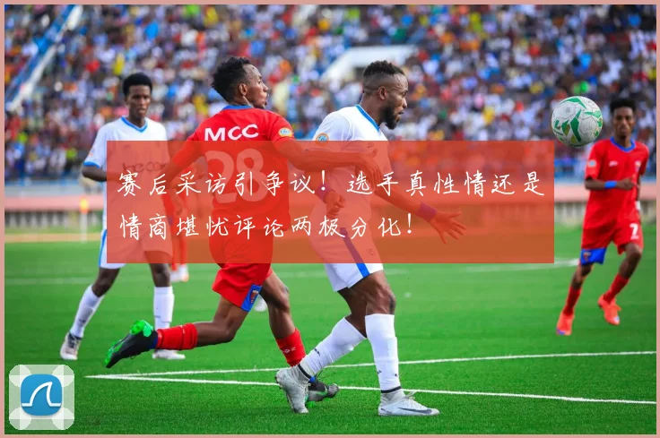 赛后采访引争议！选手真性情还是情商堪忧评论两极分化！