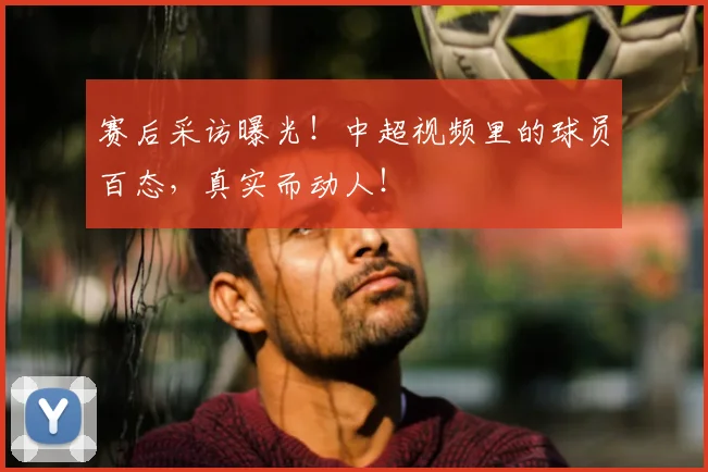 赛后采访曝光！中超视频里的球员百态，真实而动人！