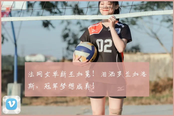 法网女单新王加冕！泪洒罗兰加洛斯，冠军梦想成真！