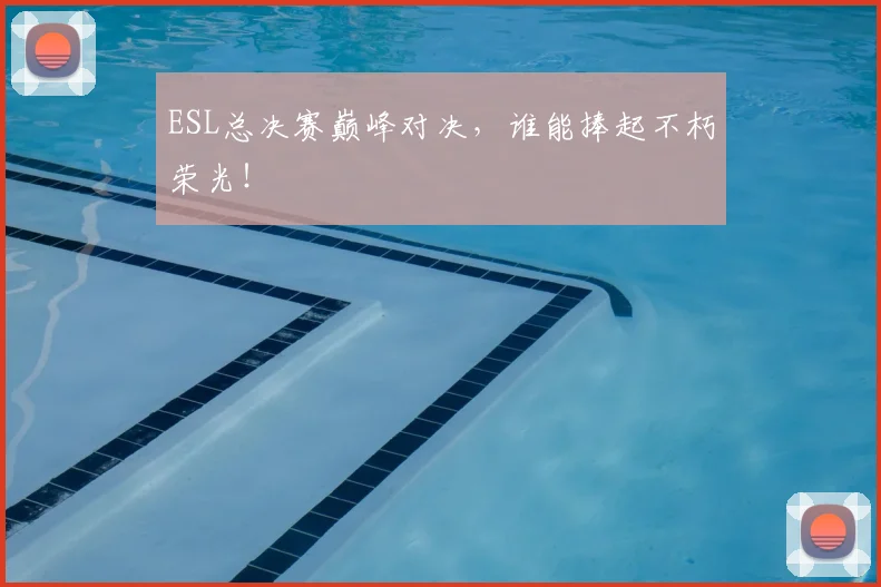 ESL总决赛巅峰对决，谁能捧起不朽荣光！