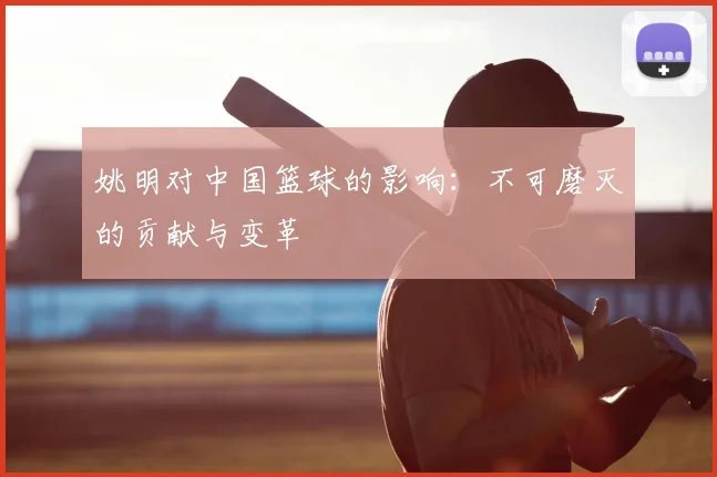 姚明对中国篮球的影响：不可磨灭的贡献与变革