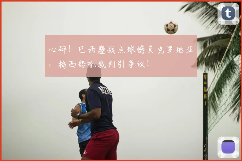 心碎！巴西鏖战点球憾负克罗地亚，梅西怒吼裁判引争议！
