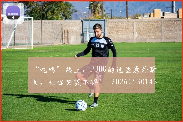 “吃鸡”路上，PUBG的这些意外瞬间，让你哭笑不得！_20260530143940_20260702172536